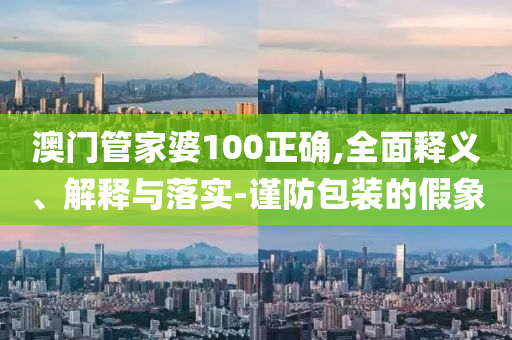 澳门管家婆100正确,全面释义、解释与落实-谨防包装的假象