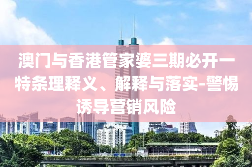 澳门与香港管家婆三期必开一特条理释义、解释与落实-警惕诱导营销风险