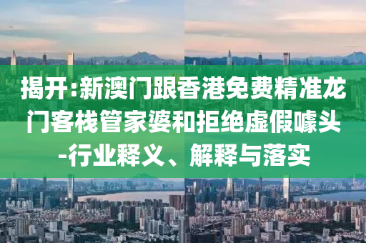 揭开:新澳门跟香港免费精准龙门客栈管家婆和拒绝虚假噱头-行业释义、解释与落实