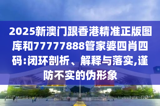 2025新澳门跟香港精准正版图库和77777888管家婆四肖四码:闭环剖析、解释与落实,谨防不实的伪形象