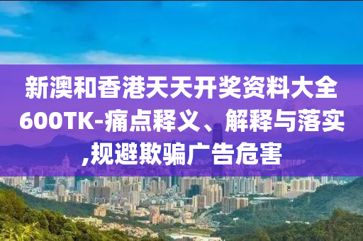 新澳和香港天天开奖资料大全600TK-痛点释义、解释与落实,规避欺骗广告危害