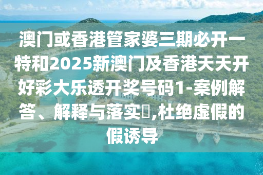 澳门或香港管家婆三期必开一特和2025新澳门及香港天天开好彩大乐透开奖号码1-案例解答、解释与落实?,杜绝虚假的假诱导