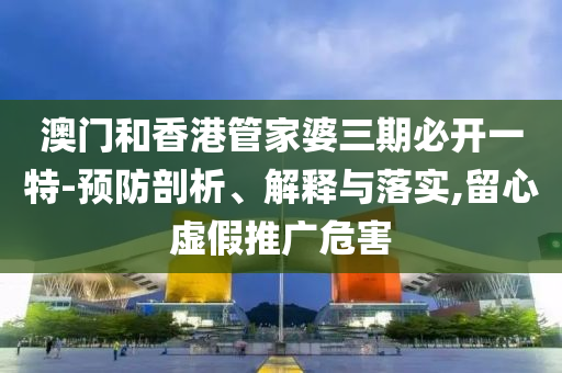 澳门和香港管家婆三期必开一特-预防剖析、解释与落实,留心虚假推广危害