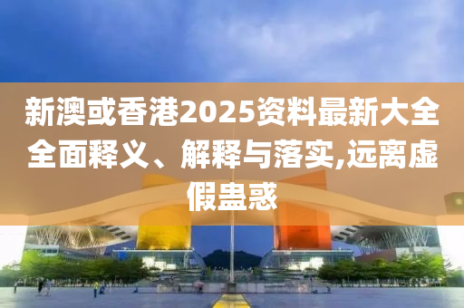 新澳或香港2025资料最新大全全面释义、解释与落实,远离虚假蛊惑