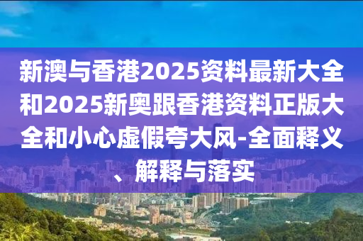 新澳与香港2025资料最新大全和2025新奥跟香港资料正版大全和小心虚假夸大风-全面释义、解释与落实