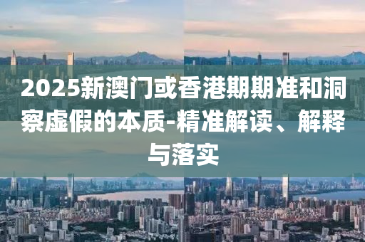 2025新澳门或香港期期准和洞察虚假的本质-精准解读、解释与落实