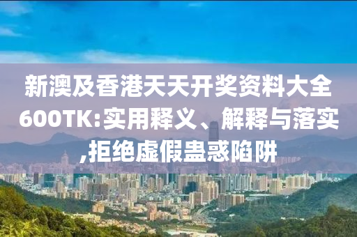 新澳及香港天天开奖资料大全600TK:实用释义、解释与落实,拒绝虚假蛊惑陷阱