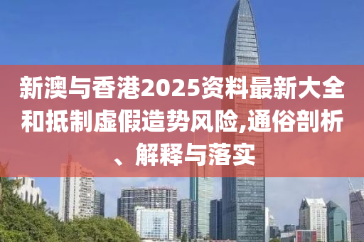 新澳与香港2025资料最新大全和抵制虚假造势风险,通俗剖析、解释与落实