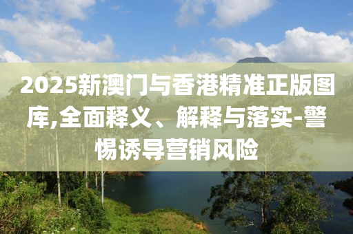 2025新澳门与香港精准正版图库,全面释义、解释与落实-警惕诱导营销风险
