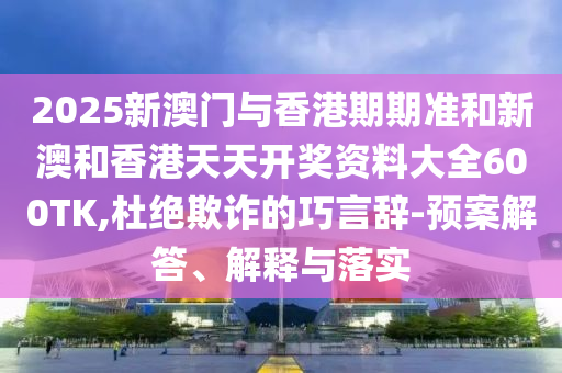 2025新澳门与香港期期准和新澳和香港天天开奖资料大全600TK,杜绝欺诈的巧言辞-预案解答、解释与落实