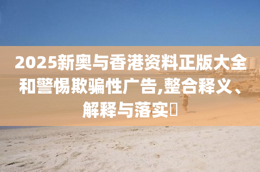 2025新奥与香港资料正版大全和警惕欺骗性广告,整合释义、解释与落实?