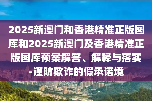 2025新澳门和香港精准正版图库和2025新澳门及香港精准正版图库预案解答、解释与落实-谨防欺诈的假承诺境