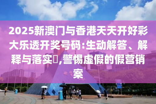 2025新澳门与香港天天开好彩大乐透开奖号码:生动解答、解释与落实?,警惕虚假的假营销案