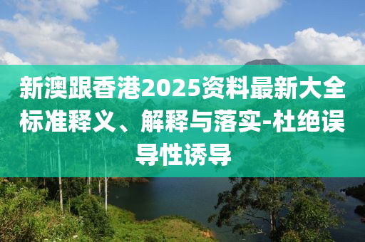 新澳跟香港2025资料最新大全标准释义、解释与落实-杜绝误导性诱导