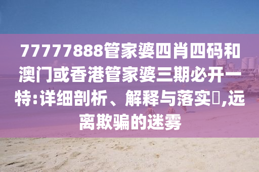 77777888管家婆四肖四码和澳门或香港管家婆三期必开一特:详细剖析、解释与落实?,远离欺骗的迷雾