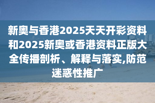 新奥与香港2025天天开彩资料和2025新奥或香港资料正版大全传播剖析、解释与落实,防范迷惑性推广