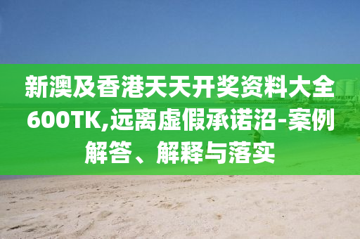 新澳及香港天天开奖资料大全600TK,远离虚假承诺沼-案例解答、解释与落实
